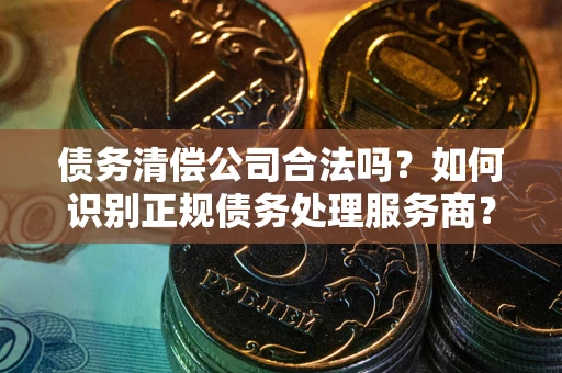 济南债务清偿公司合法吗？如何识别正规债务处理服务商？