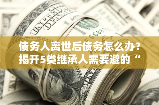 济南债务人离世后债务怎么办？揭开5类继承人需要避的“坑”