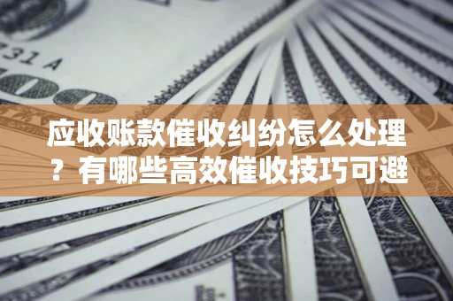 济南应收账款催收纠纷怎么处理？有哪些高效催收技巧可避免坏账？