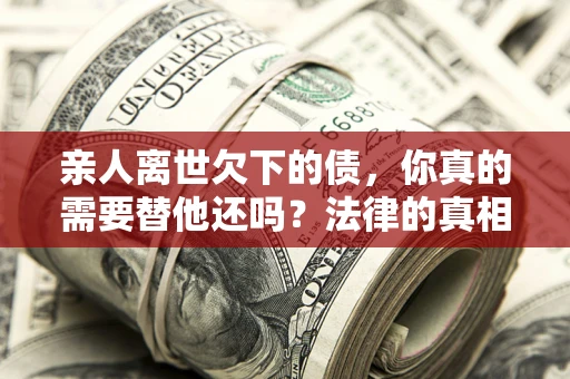 济南亲人离世欠下的债，你真的需要替他还吗？法律的真相或许与你想的不一样